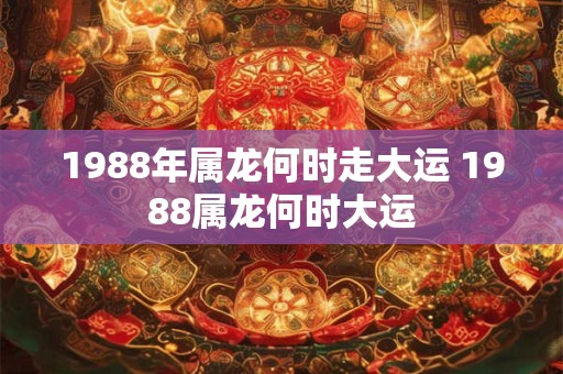 1988年属龙何时走大运 1988属龙何时大运 1988年属龙何时走大运 1988属龙何时大运