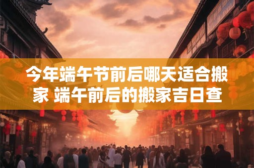 今年端午节前后哪天适合搬家 端午前后的搬家吉日查询2025