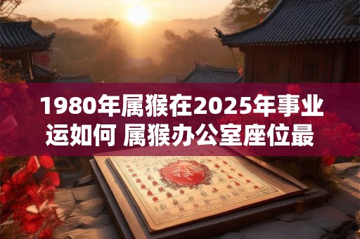 1980年属猴在2025年事业运如何 属猴办公室座位最佳位置