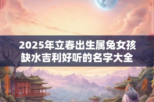 2025年立春出生属兔女孩缺水吉利好听的名字大全