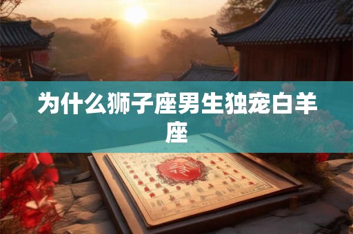为什么狮子座男生独宠白羊座 为什么狮子座男生独宠白羊座