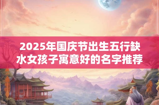 2025年国庆节出生五行缺水女孩子寓意好的名字推荐 2025年国庆节出生五行缺水女孩子寓意好的名字推荐