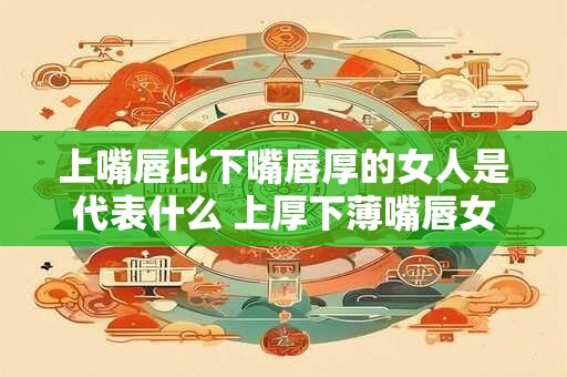 上嘴唇比下嘴唇厚的女人是代表什么 上厚下薄嘴唇女代表什么
