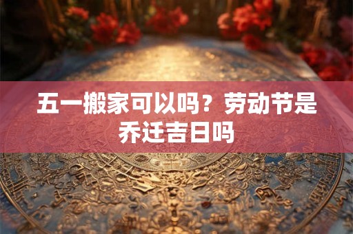 五一搬家可以吗？劳动节是乔迁吉日吗