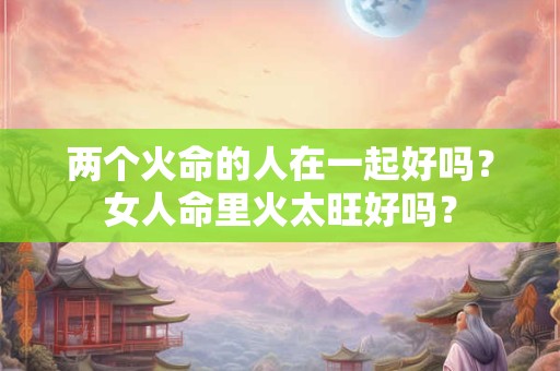 两个火命的人在一起好吗？女人命里火太旺好吗？