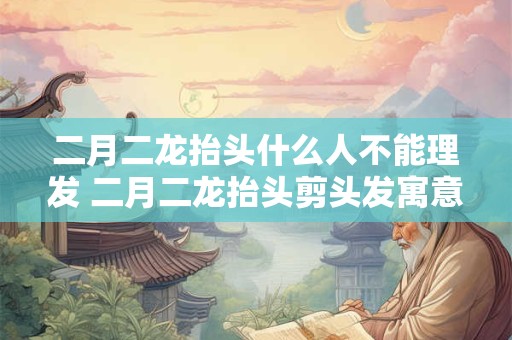 二月二龙抬头什么人不能理发 二月二龙抬头剪头发寓意是什么 二月二龙抬头什么人不能理发 二月二龙抬头剪头发寓意是什么