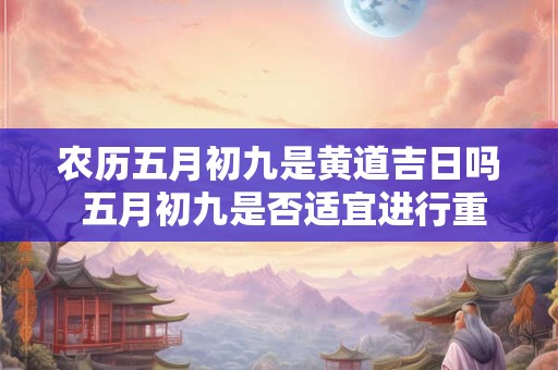 农历五月初九是黄道吉日吗 五月初九是否适宜进行重要事宜