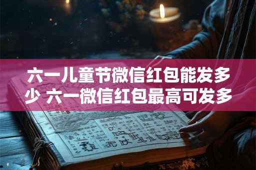 六一儿童节微信红包能发多少 六一微信红包最高可发多少 六一儿童节微信红包能发多少 六一微信红包最高可发多少