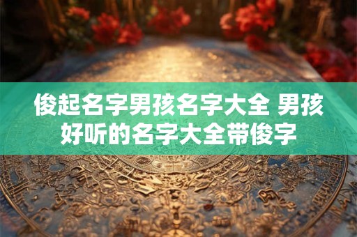 俊起名字男孩名字大全 男孩好听的名字大全带俊字 俊起名字男孩名字大全 男孩好听的名字大全带俊字