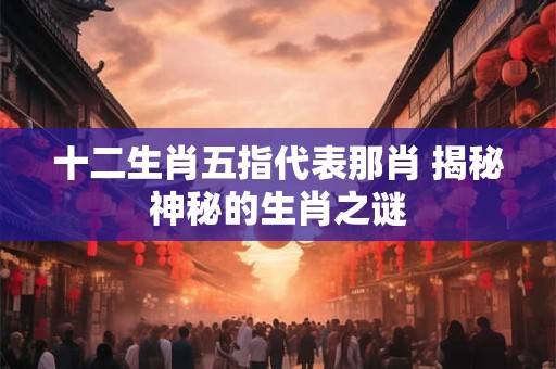 十二生肖五指代表那肖 揭秘神秘的生肖之谜