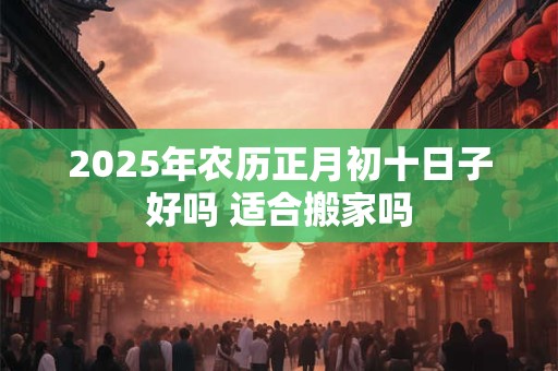 2025年农历正月初十日子好吗 适合搬家吗 2025年农历正月初十日子好吗 适合搬家吗