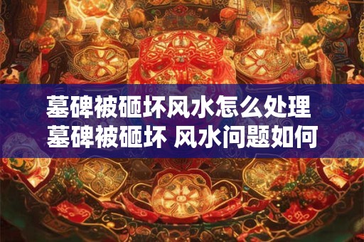 墓碑被砸坏风水怎么处理 墓碑被砸坏 风水问题如何解决