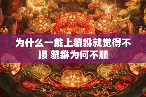为什么一戴上貔貅就觉得不顺 貔貅为何不顺 为什么一戴上貔貅就觉得不顺 貔貅为何不顺