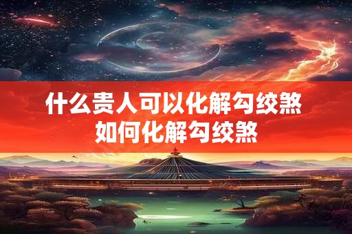 什么贵人可以化解勾绞煞 如何化解勾绞煞