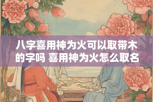 八字喜用神为火可以取带木的字吗 喜用神为火怎么取名