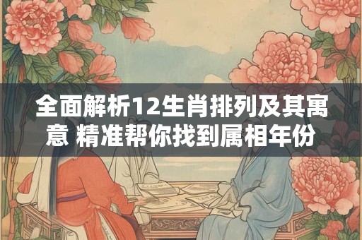 全面解析12生肖排列及其寓意 精准帮你找到属相年份 全面解析12生肖排列及其寓意 精准帮你找到属相年份