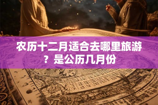 农历十二月适合去哪里旅游？是公历几月份