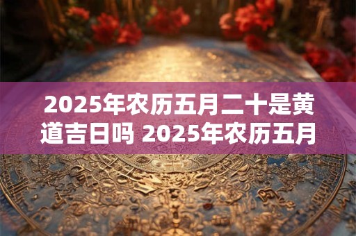 2025年农历五月二十是黄道吉日吗 2025年农历五月二十黄道吉日