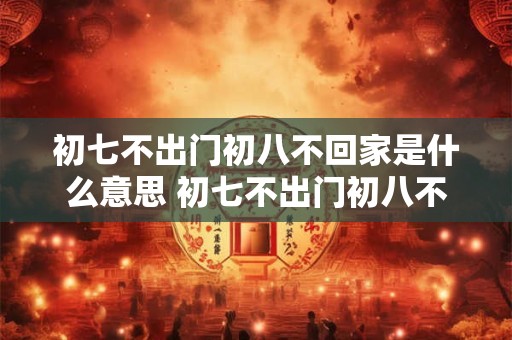初七不出门初八不回家是什么意思 初七不出门初八不回家为何有此俗语