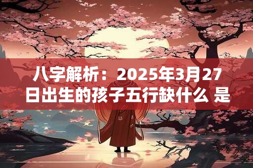 八字解析：2025年3月27日出生的孩子五行缺什么 是什么命