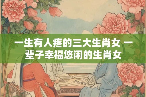 一生有人疼的三大生肖女 一辈子幸福悠闲的生肖女