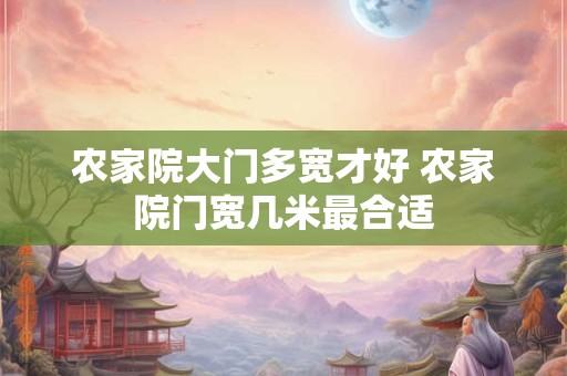 农家院大门多宽才好 农家院门宽几米最合适