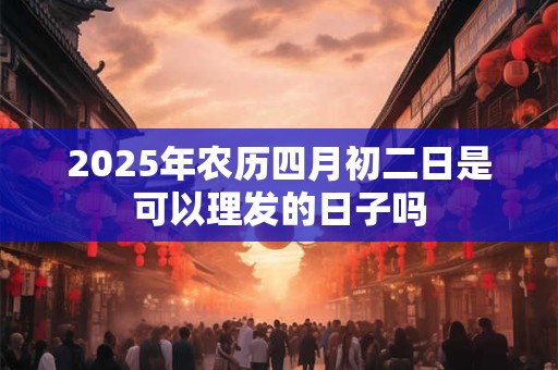 2025年农历四月初二日是可以理发的日子吗 2025年农历四月初二日是可以理发的日子吗