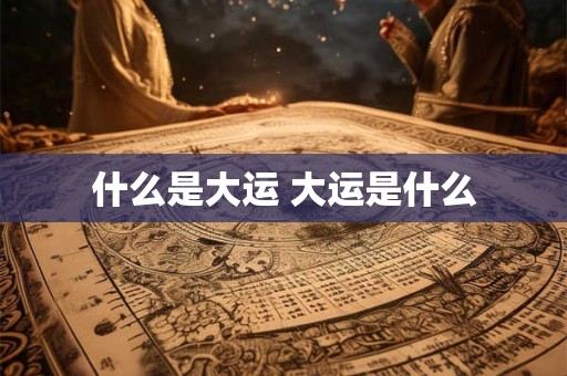 什么是大运 大运是什么 什么是大运 大运是什么