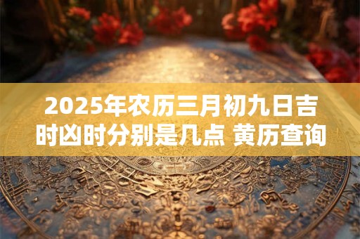 2025年农历三月初九日吉时凶时分别是几点 黄历查询