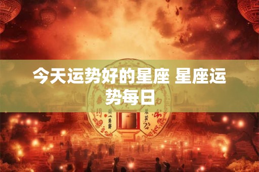 今天运势好的星座 星座运势每日