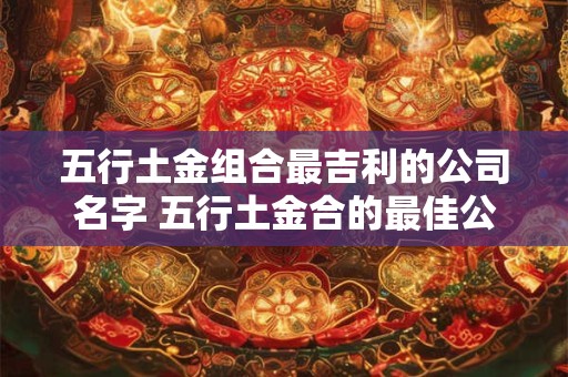 五行土金组合最吉利的公司名字 五行土金合的最佳公司名是什么