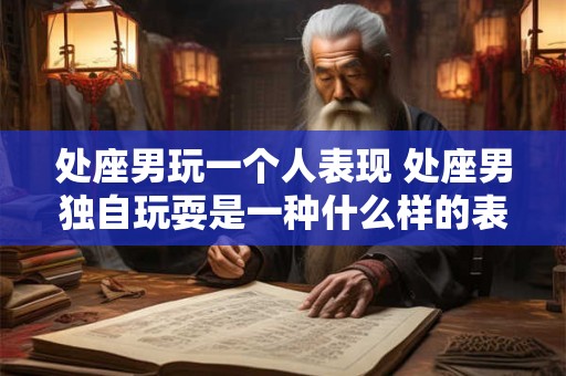 处座男玩一个人表现 处座男独自玩耍是一种什么样的表现 处座男玩一个人表现 处座男独自玩耍是一种什么样的表现
