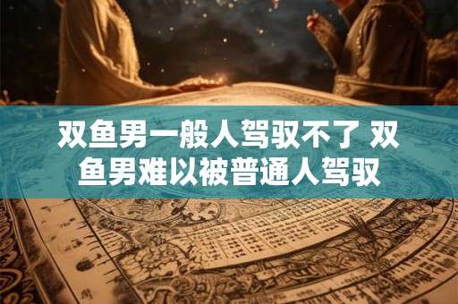 双鱼男一般人驾驭不了 双鱼男难以被普通人驾驭