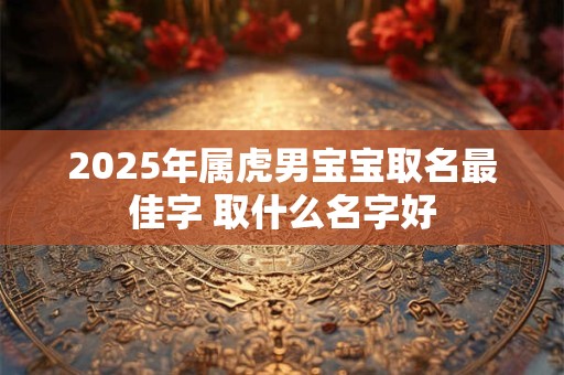 2025年属虎男宝宝取名最佳字 取什么名字好