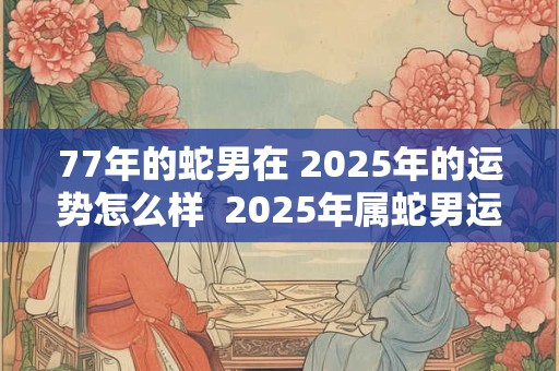 77年的蛇男在 2025年的运势怎么样  2025年属蛇男运气好不好
