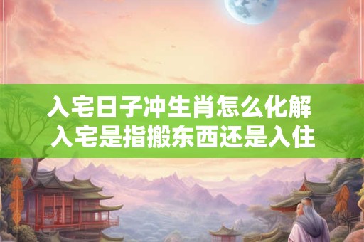 入宅日子冲生肖怎么化解 入宅是指搬东西还是入住