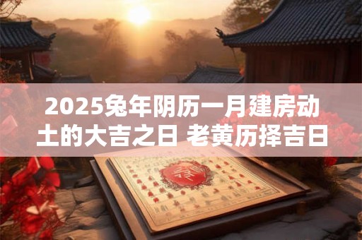 2025兔年阴历一月建房动土的大吉之日 老黄历择吉日 2025兔年阴历一月建房动土的大吉之日 老黄历择吉日