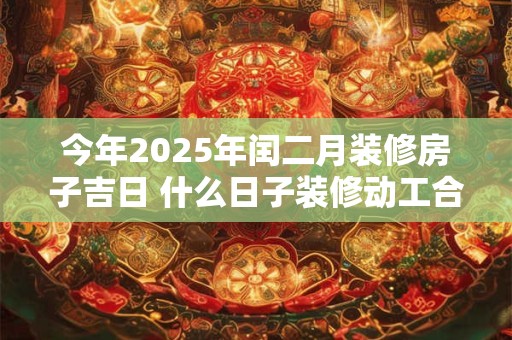 今年2025年闰二月装修房子吉日 什么日子装修动工合适