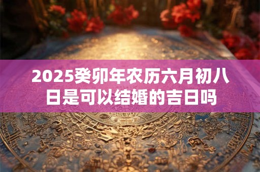 2025癸卯年农历六月初八日是可以结婚的吉日吗 2025癸卯年农历六月初八日是可以结婚的吉日吗