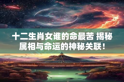 十二生肖女谁的命最苦 揭秘属相与命运的神秘关联！