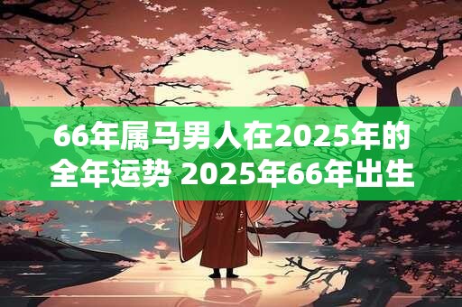 66年属马男人在2025年的全年运势 2025年66年出生的属马男人运势如何
