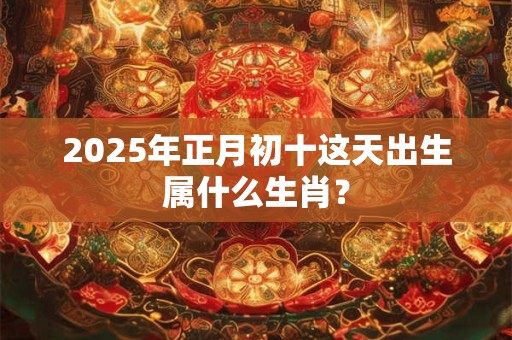 2025年正月初十这天出生属什么生肖？