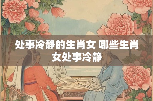 处事冷静的生肖女 哪些生肖女处事冷静