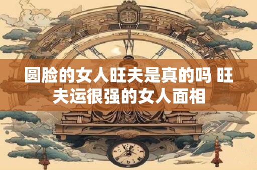 圆脸的女人旺夫是真的吗 旺夫运很强的女人面相