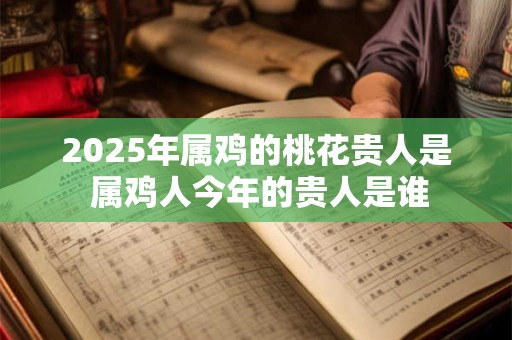 2025年属鸡的桃花贵人是 属鸡人今年的贵人是谁