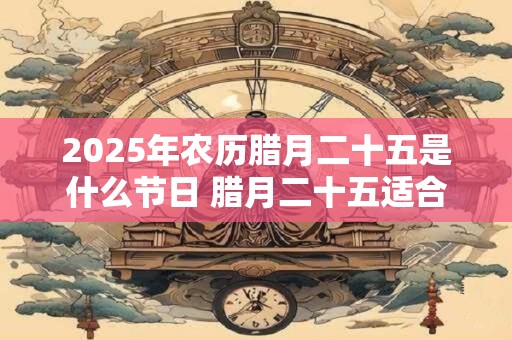 2025年农历腊月二十五是什么节日 腊月二十五适合乔迁吗 2025年农历腊月二十五是什么节日 腊月二十五适合乔迁吗