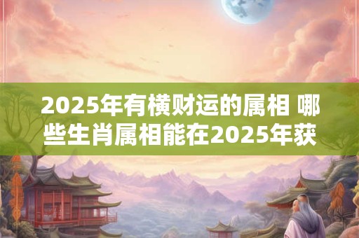 2025年有横财运的属相 哪些生肖属相能在2025年获得横财运