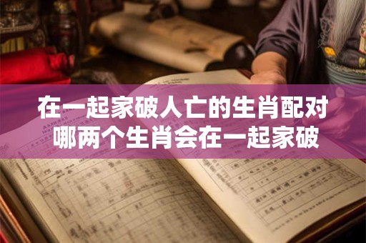 在一起家破人亡的生肖配对 哪两个生肖会在一起家破人亡