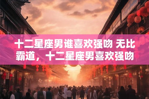 十二星座男谁喜欢强吻 无比霸道，十二星座男喜欢强吻吗