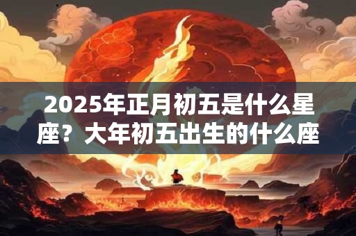 2025年正月初五是什么星座？大年初五出生的什么座